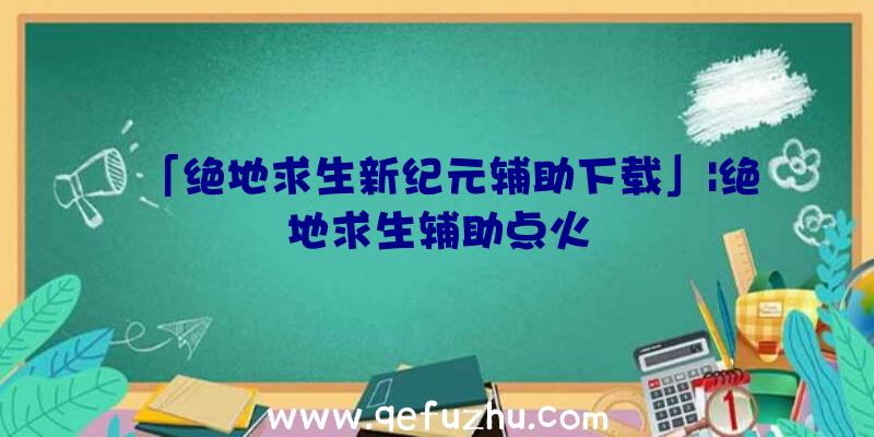 「绝地求生新纪元辅助下载」|绝地求生辅助点火